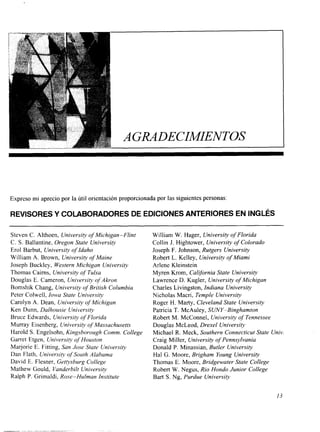I 
t AGRADECIMIENTOS 
1 
Expreso mi aprecio por la útil orientación proporcionada por las siguientes personas: 
REVISORES Y COLABORADORES DE EDICIONES ANTERIORES EN INGLÉS 
Steven C. Althoen, University of Michigan-Flint 
C. S. Ballantine, Oregon State University 
Erol Barbut, University of Idaho 
William A. Brown, University of Maine 
Joseph Buckley, Western Michigan University 
Thomas Cairns, University of Tulsa 
Douglas E. Cameron, University of Akron 
Bomshik Chang, University of British Columbia 
Peter Colwell, Iowa State University 
Carolyn A. Dean, University of Michigan 
Ken Dunn, Dalhousie University 
Bruce Edwards, University of Florida 
Murray Eisenberg, University of Massachusetts 
Harold S. Engelsohn, Kingshorough Comm. College 
Garret Etgen, University ofHouston 
Marjorie E. Fitting, San Jose State University 
Dan Flath, University of South Alabama 
David E. Flesner, Gettysburg College 
Mathew Gould, Vanderbilt University 
Ralph P. Grimaldi, Rose-Hulman Institute 
William W. Hager, University of Florida 
Collin J. Hightower, University of Colorado 
Joseph F. Johnson, Rutgers University 
Robert L. Kelley, University of Miami 
Arlene Kleinstein 
Myren Krom, Calfornia State University 
Lawrence D. Kugler, University of Michigan 
Charles Livingston, Indiana University 
Nicholas Macri, Temple University 
Roger H. Marty, Cleveland State University 
Patricia T. McAuley, SUNY-Binghamton 
Robert M. McConnel, University of Tennessee 
Douglas McLeod, Drexel University 
Michael R. Meck, Southern Connecticut State Univ. 
Craig Miller, University of Pennsylvania 
Donald P. Minassian, Butler University 
Hal G. Moore, Brigham Young University 
Thomas E. Moore, Bridgewater State College 
Robert W. Negus, Rio Hondo Junior College 
Bart S. Ng, Purdue University 
13 
 