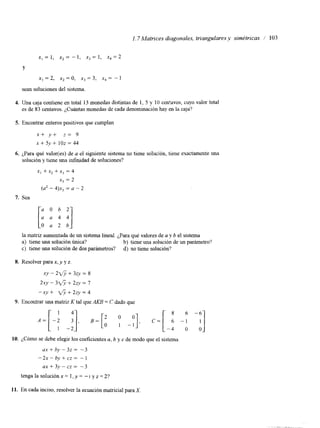 1.7 Matrices diagonales, triangulares y simétricas I’ 103 
x, = 1, x2 = - 1, xj = 1, xq = 2 
Y 
x, = 2, x2 = o, xj = 3, x4 = - 1 
sean soluciones del sistema. 
4. Una caja contiene en total 13 monedas distintas de 1, 5 y 10 centavos, cuyo valor total 
es de 83 centavos. ¿Cuántas monedas de cada denominación hay en la caja? 
5. Encontrar enteros positivos que cumplan 
x+ y+ z= 9 
x + 5 y + 1 0 z = 4 4 
6. ¿Para qué valor(es) de a el siguiente sistema no tiene solución, tiene exactamente una 
solución y tiene una infinidad de soluciones? 
x, + x2 + xj = 4 
xj = 2 
(a2 - 4)x, = a - 2 
7. Sea 
la matriz aumentada de un sistema lineal. ¿Para qvualéo res de a y b el sistema 
a) tiene una solución única? b) tiene una solución de un parámetro? 
c) tiene una solución de dos parámetros? d) no tiene solución? 
8. Resolver para x, y y z. 
XY - 2$ + 3zy = 8 
2*y - 3 g y + 2zy = 7 
-xy + fi + 2zy = 4 
9. Encontrar una matriz K tal que AKB = C dado que 
y], 8 6 -6. 
- C = [ 6 - 1 1 
-4 o o. 
10. ¿Cómo se debe elegir los coeficientes a, b y c de modo que el sistema 
ax+bL”3z= -3 
”x-by+cz= -1 
a x + 3 y - c z = -3 
tengalasoluciónx= l,y= --I yz=2? 
11. En cada inciso, resolver la ecuación matncial paraX 
 