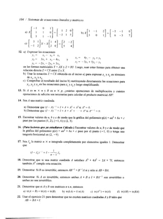 104 i Sistemas de ecuaciones lineales4v matrices 
12. a) Expresar las ecuaciones 
en las 
YI = x1 - x, + x3 
y 2 = 3x, + x* - 4x, 
y 3 = -2.w, - 2x2 + 3x, 
formas matriciales Y = Ry 
Y 21 = 4Y, - ."2 + Y 3 
z* = - 3,v, + 5y: - y, 
Y Z = BY. Luego, usar estas formas obtener una 
relación directaZ = CX entre Z y X. 
b) Usar la ecuación Z = CX obtenida en el inciso a) para expresar z1 y zz en términos 
c) Comprobar el resultado del inciso b) sustituyendo directamente las ecuaciones para 
dex1,x2yx3. 
y,, y2 yy3 en las ecuaciones para zI y z2 y luego simplificando. 
13. Si A es m X n y B es n X p, ¿cuántas operaciones de multiplicación y cuintas 
operaciones de adición son necesarias para calcular el producto matricAiaBl ? 
14. Sea A una matriz cuadrada. 
a) Demostrar que (I - A)-. ' = I +- A + A' + A3 si A4 = O. 
b)Demostrarque(/-A)"=l+A1-A2+~~~+A"siA"+'=U. 
15. Encontrar valores de u, b y c de niodo que la ghfica del polinOmio p(x) = td t bx + z 
pase por los puntos (I, 2), (- 1,6) y (2,3). 
16. (Para lectofes qaeya estudiaron Cdculo.) Encontrar vaIores de a, b y c de modo que 
la gráfica del polinomio p(x) = a? + bx +. c pase por el punto (- 1, O> y tenga una 
tangente horizontal en (2, -9). 
17. Sea J, la matriz n X n integrada completamente por elementos iguales 1. Demostrar 
que 
18. Demostrar que si una matriz cuadrada A satisface A3 + 4A2 - 2A + 71, entonces 
también AT cumple esta ecuación. 
19. Demostrar: Si B es invertible, entonces AB" = B"A si y sólo si AB = E4 
20. Demostrar: Si A es invertible, entonces ambas A + B e I + BA" son lnvertibles o 
ambas no son invertibles. 
21. Demostrar que si A y B son matrices n x n, entonces 
a) tr(A + B) = tr(A) + tr(B) b) tr(kA) = k tr(A) c) tr(A ') = tr(A) d) tr(AB) = tr(BA) 
22. usar el ejercicio 2 1 para demostrar que no existen matrices cuadradAas y B tales que 
AB - BA=I. 
 