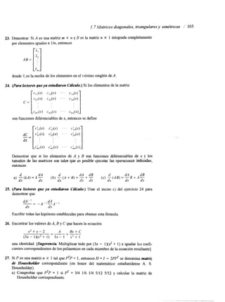 I . 7 Matrices diagonales, triangulares y simétricas I' 105 
23. Demostrar: Si A es una matriz m X n y B es la matriz n X 1 integrada completamente 
por elementos iguales a Un, entonces 
donde 7, es la media de los elementos en el i-ésimo renglón de A. 
son funciones diferenciables dxe, entonces se define 
Demostrar que si los elementos de A y B son funciones diferenciables de x y los 
tattlaiim de las matrices rim tales-fpe. es posible ejecutar 1% óperaciones indi&las, 
entonces 
a) - (kA) = k - (b) - (A f B) = - + (c) -(AB) = + A- 1 dx dx dx 
d dA d dA dB d dB 
25. (Para kcfores que ya estudiaron CcflcurO.) Usar el inciso c) del ejercicio 24 para 
demostrar que 
Escribir todas las hipótesis establecidas para obtener esta fórmula. 
26. Encontrar los valores de A, B y C que hacen la ecuación 
x2+x-2 A + - +- 
Bx+C 
" (3x - l)(XZ 1) 3x - 1 x* + 1 
una identidad. [Sugerencia Multiplicar todo por (3x - 1)(2 + 1) e igualar los coefi-cientes 
correspondientes de los polinomios en cada miembro de la ecuación resultante]. 
27. Si P es una matriz n X 1 tal que PTP = 1, entonces H = I - 2PPT se denomina matriz 
de Householdet correspondiente (en honor del matemático estadunidense A. S. 
Householder). 
a) Comprobar que PTP = 1 si PT = 3/4 1/6 1/4 5/12 5/12 y calcular la matriz de 
Householder correspondiente. 
 