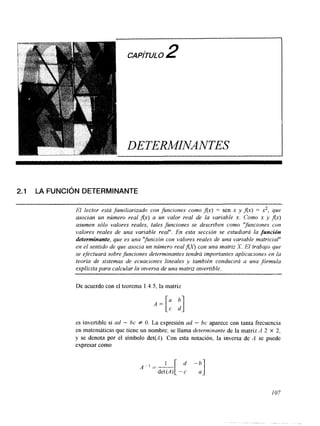CAPITULO2 
DETEMINANTES 
2.1 LA FUNCIÓN DETERMINANTE 
El lector está familiarizado con funciones como Ax) = sen x y Ax) = x2, que 
asocian un número real Ax) a un valor real de la variable x. Como x y Ax) 
aLwmen sólo valores reales, tales funciones se describen como 'yunciones con 
valores reales de una variable real". En esta sección se estudiará la función 
determinante, que es una "$unción con valores reales de una variable matricial" 
en el sentido de que asocia un número real fo con una matriz X. El trabajo que 
se efectuará sobre funciones determinantes tendrá importantes aplicaciones en la 
teoría de sistemas de ecuaciones lineales y también conducirá a una ,fórmula 
explícita para calcular la inversa de una matriz invertible. 
De acuerdo con el teorema 1.4.5. la matriz 
es invertible si ad - bc f O. La expresión ad - bc aparece con tanta frecuencia 
en matemáticas que tiene un nombre; se llama determinante de la matriz A 2 X 2, 
y se denota por el símbolo det(A). Con esta notación, la inversa de A se puede 
expresar como 
I07 
 