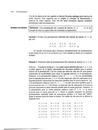 108 / Determinantes 
Uno de los objetivos de este capítulo es obtener fórmulas d o g a s para matrices de 
orden superior. Esto requerirá que se amplíe el concepto de determinante a 
matrices de orden superior. Para este fin serán necesarios algunos resultados 
preliminares sobre pennutaciones. 
PERMUTACIONES Definición. Una permutucidtz del conjunto de enteros {I, 2, . . . , n} es un 
arreglo de éstos en algún orden sin omisiones ni repeticiones. 
Ejemplo 1 Existen seis permutaciones diferentes del conjunto de enteros { 1, 2, 3}, 
que son 
Un método conveniente para enumerar sistemáticamente las permutaciones 
es por medio de un árho1 de permufacianes. Este método se ilustra en el siguiente 
ejemplo. 
. . 
Ejemplo 2 Enumerar todas las permutaciones del conjunto de enteros { 1, 2, 3, 4). 
"%jludbut, Considerar la figura l . Los cuatro puntos identlficados p z 1, -2, 3,4 en 
la parte stlperior de la figwa feptesentliil -las elecciones posibles paa el primer 
número de la permutacidn. Las tres rama que salen de cada uno de estos puntos 
representan las posibilidades para elegir la segunda posicibn en la permutación. 
Entonces, si la permutación empieza como (2, -, -, -), las tres posibilidades 
para la segunda posición son 1, 3 y 4. Las dos ramas que salen de cada punto en la 
segunda posición representan las elecciones posibles para la tercera posición. Así, 
si la permutación empieza como (2, 3, -, -), las dos elecciones posibles para la 
tercera posición son 1 y 4. Por último, la rama que sale de cada punto en la tercera 
posición representa la única elección posible para la cuarta posición. Entonces, si 
la permutación para la cuarta posición empieza como (2, 3, 4, -), la única 
elección para la cuarta posición es 1. Ahora es posible enumerar las distintas 
permutaciones siguiendo todas las trayectorias posibles a lo largo del "árbol". 
desde la primera posición hasta la última. Por medio de este proceso se obtiene la 
siguiente lista. 
 
