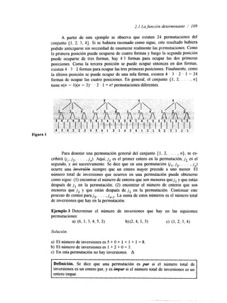 2.1 La funcirin determinante / 109 
A partir de este ejemplo se observa que existen 24 permutaciones del 
conjunto { 1, 2, 3, 4). Si se hubiera razonado como sigue, este resultado hubiera 
podido anticiparse sin necesidad de enumerar realmente las pcrmutaciones. Como 
la primera posición puede ocuparse de cuatro formas y luego la segunda posición 
puede ocuparse de tres formas, hay 4.3 formas para ocupar las dos primeras 
posiciones. Como la tercera posición se puede ocupar entonces en dos formas, 
existen 4 I 3 2 formas para ocupar las tres primeras posiciones. Finalmente, como 
la última posición se puede ocupar de una sola forma, existen 4 . 3 . 2 . 1 = 24 
formas de ocupar las cuatro posiciones. En general, el conjunto { 1, 2, . . . , n} 
tiene n(n - l)(n - 2). . . 2 . 1 = n! permutaciones diferentes. 
Para denotar una permutación general del conjunto (1, 2, . . . , n}, se es-cribirá 
u,, j 2 , . . . , jn). Aquí, j , es el primer entero en la permutación, j , es el 
segundo, y así sucesivamente. Se &ce que en una permutación ol, j 2 , . . . , j,) 
ocurre una inversión siempre que un entero mayor precede a uno menor. El 
número total de inversiones que ocurren en una permutación puede obtenerse 
como sigue: (1) encontrar el número de enteros que son menores quejl y que están 
después de j , en la permutación; (2) encontrar el número de enteros que son 
menores que jz y que están después de j , en la permutación. Continuar este 
proceso de conteo paraj,, . . . , jn-,. La suma de estos números es el número total 
de inversiones que hay en la permutación. 
Ejemplo 3 Determinar el número de inversiones que hay en las siguientes 
permutaciones: 
a) (6, 1, 3, 4, 5, 2) b)(2,4, 1, 3) c) (1,Z 3,4) 
Solucidn. 
a) El número de inversiones es 5 + O + 1 + 1 + 1 = 8. 
b) El número de inversiones es 1 + 2 + O = 3. 
c) En esta permutación no hay inversiones. A 
Definición. Se dice que una permutación es par si el número total de 
inversiones es un entero par, y es impar si el número total de inversiones es un 
entero impar. 
 
