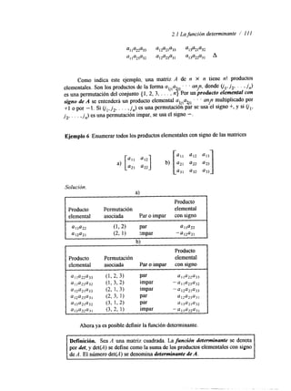 2.1 La función determinante / 1 I I 
Como indica este ejemplo, una matriz A de n X n tiene n! productos 
elementales. Son los productos de la forma aljla2 . . . any, donde olTj 2 , . . ,j ,) 
es una permutación del conjunto { 1, 2, 3, . . . , n{ Por un producto elemental con 
signo de A se entenderá un producto elemental aljlazj2 ' . ' un? multiplicado por 
+1 o por - 1. Si GI, j 2 , . . . ,Jn) es una permutación par se usa el signo +, y si (jl, 
j2,. . . ,j ,) es una permutación impar, se usae l signo - . 
Ejemplo 6 Enumerar todos los productos elementales con signo dleas matrices 
[ 413 
a12 a) ['I' "I2] b) a22 
a a 2 2 1 2 
431 432 u33 
Solución. 
- a) 
Producto 
Producto Permutación elemental asociada Par o impar con signo 
4, la22 (L2) par a 1 la22 
012421 (2, 1) impar -a12421 
h) 
Ahora ya es posible definir la íünción determinante. 
Definición. Sea A una matriz cuadrada. La función determinante se denota 
por det, y det(A) se define como la suma de los productos elementales con signo 
de A. El número det(A) se denomina determinante de A. 
 