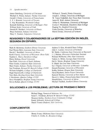 I-í I Agradec.citrrientos 
James Osterburg, University of Cincinnati William F. Trench, Trinity University 
Michael A. Penna, Indiana-Purdue University Joseph L. Ullman, University of Michigan 
Gerald J. Porter, University of Pennsylvania W. Vance Underhill, East Texas State University 
F. P. J. Rimrott, University qf Toronto James R. Wall, Auburn University 
C. Ray Rosentrater, Westmont College Arthur G. Wasserrnan, University of Michigan 
Kenneth Schilling, University of Michigan-Flint Evelyn J. Weinstock, Glassboro State College 
William Scott, University of Utah Rugang Ye, Stanford University 
Donald R. Sherbert, University of Illinois Frank Zorzitto, University of Waterloo 
Bruce Solomon, Indiana University Daniel Zwick, University of Vermont 
Mary T. Treanor, Valparaiso University 
REVISORES Y COLABORADORES DE LA SÉPTIMA EDICIÓN EN INGLÉS, 
SEGUNDA EN ESPAÑOL 
Mark B. Beintema, Southern Illinois University 
Paul Wayne Britt, Louisiana State University 
David C. Buchthal, University of Akron 
Keith Chavey, University of Wisconsin-River Falls 
Stephen L. Davis, Davidson College 
Blake DeSesa, Drexel University 
Dan Flath, Uniwrsity of South Alabama 
Peter Fowler, California State University 
Marc Frantz, Indiatza-Purdue University 
Sue Friedman, Bernard M. Baruch College, CUNY 
William Golightly, College qf Charleston 
Hugh Haynsworth, College qf Charleston 
Tom Hem, Bow!ling Green State University 
J. Hershenov, Queens College. CUNY 
Steve Humphries, Brigham Young Universitt3 
Steven Kahan, Queens College, CUNY 
Andrew S. Kim, Westfield State College 
John C. Lawlor, University of Vermont 
M. Malek, California State University at Huyward 
J. J. Malone, Worcester Polytechnic Institute 
William McWorter, Ohio State University 
Valerie A. Miller, Georgia State University 
Hal G. Moore, Brigham Young University 
S. Obaid, San Jose State University 
Ira J. Papick, University of Missouri-Columbia 
Donald Passman, University of Wisconsin 
Robby Robson, Oregon State University 
David Ryeburn, Simon Fraser University 
Ramesh Sharma, University of New Haven 
David A. Sibley, Pennsylvania State University 
Donald Story, Universio, of Akron 
Michael Tarabek, Southern Illinois University 
SOLUCIONES A LOS PROBLEMAS, LECTURA DE PRUEBAS E INDICE 
Michael Dagg, Numerical Solutions, Inc. 
Susan L. Friedman, Bernard M. Baruch College, CUNY 
Mareen Kelley, Northern Essex Communih. College 
Randy Schwartz, Schoolcraft College 
Daniel Traster (Student), Yale Universio. 
COMPLEMENTOS 
Benny Evans, Oklahoma State University 
Charles A. Grobe, Jr., Bowdoin College 
 