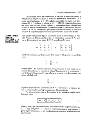 2.1 La función determinante / I1 3 
La evaluación directa de determinantes a partir de la definición conduce a 
dificultades de cómputo. En efecto, la evaluación directa de un determinante 4 X 4 
podría incluiría el cálculo de 4! = 24 productos elementales con signo, y un deter-minante 
10 X 10 incluiría el cálculo de lo! = 3 628 800 productos elementales 
con signo. Aplicando este método, inclusive la computadora digital más rápida es 
incapaz de manejar en una cantidad razonable dteie mpo el cálculo de un determi-nante 
25 X 25. Por consiguiente, gran parte del resto del capitulo se dedica al 
desarrollo de propiedades de determinantes, qsuime plficarán la evaluación deé stos. 
COMENTARIOS Esta sección concluye con algunos comentarios sobre la terminología y la nota- 
SOBRE LA ción. Primero, se observa que el símbolo A es otra notación para det(A). Por ejem- 
NOTACIóN Y LA plo, el determinante de una matriz de 3 X 3 se puede escribir como 
TERMTNOLOGÍA 
' 1 3 
a l l a12 u13 
a21 a22 a23 
'31 ' 3 2 u33 
Con la ultima notación, el determinante de la matriz A del ejemplo 8 se escribiría 
como 
OBSERVACI~N. En términos concretos, el determinante de una matriz es un 
número. Sin embargo, se acostumbra llabusarll ligeramente de la terminología y 
usar el término "determinante" para referirse a la matriz cuyo determinante está 
siendo calculado. Así, 
se podría idenlficar como un determinante 2 x 2 y denominar 3 al elemento que 
está en primer renglóny en la primera columnad el determinante. 
Por último, se observa que el determinante de A a menudo se escribe simbó-licamente 
como 
I 
donde indica que los términos deben sumarse sobre todas las permutaciones ol, 
j2, . . . ,Jn) y los signos + o - se eligen en cada término según si la permutación es 
par o impar. Esta notación es útil cuando es necesario recalcar la definición de un 
determinante. 
 