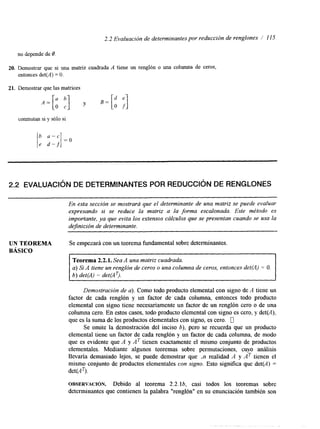 2.2 Evaluación de determinantes por reducción de renglones / 11 S 
no depende de O 
20. Demostrar que si una matriz cuadrada A tiene un renglón o una columna de ceros, 
entonces det(A) = O. 
21. Demostrar que las matrices 
conmutan si y sólo si 
2.2 EVALUACI~ND E DETERMINANTES POR REDUCCI~ND E RENGLONES 
En esta sección se mostrará que el determinante de una matriz se puede evaluar 
expresando si se reduce la matriz a la forma escalonada. Este método es 
importante, ya que evita los extensos cálculos que se presentan cuando se usa la 
dejnición de determinante. 
UN TEOREMA Se empezará con un teorema fundamental sobre determinantes. 
BÁSICO 
Teorema 2.2.1. Sea A una matriz cuadrada. 
a) Si A tiene un renglón de ceros o una columna de ceros, entonces det@) = O. 
6) det(A) = det(AT). 
Demostración de a). Como todo producto elemental con signo de A tiene un 
factor de cada renglón y un factor de cada columna, entonces todo producto 
elemental con signo tiene necesariamente un factor de un renglón cero o de una 
columna cero. En estos casos, todo producto elemental con signo es cero, y det(A), 
que es la suma de los productos elementales con signo, es cero. 0 
Se omite la demostración del inciso b), pero se recuerda que un producto 
elemental tiene un factor de cada renglón y un factor de cada columna, de modo 
que es evidente que A y AT tienen exactamente el mismo conjunto de productos 
elementales. Mediante algunos teoremas sobre permutaciones, cuyo análisis 
llevaria demasiado lejos, se puede demostrar que ,n realidad A y AT tienen el 
mismo conjunto de productos elementales con signo. Esto significa que det(A) = 
det(AT). 
OBSERVACI~N. Debido al teorema 2.2.lb, casi todos los teoremas sobre 
determinantes que contienen la palabra "renglón" en su enunciación también son 
 