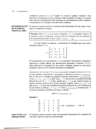 verdaderos cuando e11 VCY de "renglón" se escribe la palabra "columna". Para 
demostrar una proposiciorl sobre columnas, basta transponer la matriz en cuestión 
para convertir la proposicibn sobre columnas en una proposición sobre renglones, 
y luego aplicar los resultados conocidos sobre renglones. 
DETERMINANTES F1 sigtnicnte teorema facilita la evaluación del determinante de una matriz trian- 
DE MATRICES gular, sin imporlar su tamaito. 
TRIANGULARES 
Teorema 2.2.2. S i -4 es una matriz triangnlar w X n (triangular superior, 
triangular inj>rior o diagonalj, pnronces dei(,4) es el producto de los elenlentos 
de in diagonal principal; es decir, det(;.l) a, ,a7, . . a,,,,. 
A fin de facilitar la notación. se demostrará el resultado para una matriz 
triangular inferior 4 X 4 
El razonamiento en el caso general n X n es semejante. Para matrices triangulares 
superiores se puede obtener una demostración aplicando el teorema 2.2.lh y 
observando que la transpuesta de una matriz triangular superior es una matriz 
triangular inferior con los mismos elementos en la diagonal. 
Dctmstrclc~rcirdl el kmma 2.2.2 (C'nso de una matriz lrianguiar injerior de 4 X 4). 
El Único producto elemental de A que puede s a diferente de cero es al la22a33a44. 
Para ver que así cs. considerar un producto elemental representativo ~ ~ , , a ~ , ~ n ~ , Corno a,? = o I 3 - 
- a14 = O. se debe tenerjl = 1 a fin de tener un productoelemental 
diferente de cero. Si ,jl = 1. se debe cumplir que j , = 1, y-¿q ue ninguna pareja de 
factores comunes prmienc de la misma columna. Además, como = a = O. se 
debe tener], = 2 a fin de que el producto elemental sea d&rente de cero. Proslguicndo 
24 
de esta manera se obtienejB= 3 y j , = 3. Como n1l c122a33a4s4e multiplica por +I 
al formar el producto elemental con signo. se obtiene 
Ejemplo 1 
2 7 - 3 8 3 
0 - 3 7 5 1 
O O 6 7 6 = (2)( -3)(6)(9)(4) = - 1296 A 
O 0 0 9 8 
0 0 0 0 4 
EFECTO DE LAS El siguiente teorema muestra cómo una operación elemental en los renglones de 
OPERACIONES una matriz afecta el valor de su determinante. 
 
