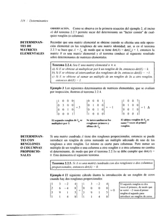 118 / Determinantes 
OBSERVACI~N. Como se observa en la primera ecuación del ejemplo 2, el inciso 
a) del teorema 2.2.3 permite sacar del determinante un "factor común" de cual-quier 
renglón (o columna). 
DETERMINAN- Recordar que una matriz elemental se obtiene cuando se efectúa una sola opera- 
TES DE ción elemental en los renglones de una matriz identidad; así, si en el teorema 
MATRICES 2.2.3 se hace que A = I,,, de modo que se tiene det(A) = der(/,) = 1, entonces la 
ELEMENTALES matriz B es una matriz elemental y el teorema conduce al siguiente resultado 
sobre determinantes de matrices elementales. 
Teorema 2.2.4. Sea E una matriz elemntal n X n. 
a) Si E se obtiene al multiplicar por k un renglón de In, entonces det(E) = k. 
b) Si E se obtiene al intercambiar dos renglones de In, entonces det(E) = -1. 
c) Si .E se obtiene al sumar un múltiplo de un renglón de In a otro renglbn, 
entonces det(E) = I . 
Ejemplo 3 Los siguientes determinantes de matrices elementales. que se evalúan 
por inspección, ilustran el teorema 2.2.4. 
1 0 0 0 
0 0 0 1 1 0 0 7 
o 3 0 0 0 1 0 0 0 1 0 0 
=3 -1 = I A 
0 1 0 o 0 1 0 0 0 1 0 
0 0 0 1 o 0 0 1 1 0 0 0 El segundo renglón deI , se Se intercambiaron los El liltimo renglón de I, se 
multiplicó por 3. renglones primero y sumó 7 veces al primer 
liltimo de I,. renglón. 
DETERMINAN- Si una matriz cuadrada A tiene dos renglones proporcionales, entonces se puede 
TES CON introducir un renglón de ceros sumando un múltiplo adecuado de uno de los 
RENGLONES renglones a otro renglón. Lo mismo es cierto para columnas. Pero sumar un 
O COLUMNAS múltiplo de un renglón o una columna a otro renglón o a otra columna no cambia 
NALES O. Esto demuestra el siguiente teorema. 
PROPORCIO- el determinante, dem odoq ue por el teorema 2 . 2 . 1 ~se debe cumplirq ue det(A) = 
Teorema 2.2.5. Si A es una matriz cuadrada con dos renglones o dos columnas 
proporcionales, entonces detjil) = O. 
Ejemplo 4 El siguiente cálculo ilustra la introducción de un renglón de ceros 
cuando hay dos renglones proporcionales: 
2 6 -4 0 0 0 veces el primero, de modo que 
renglón al segundo para 
1 1 4 1 4 8 
 