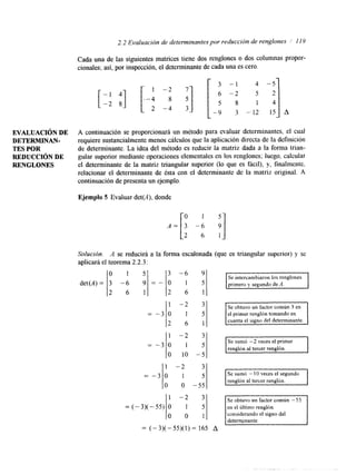 2.2 Evaluación de determinantes por reducción de renglones 1 I Y 
EVALUACI~N DE 
DETERMINAN-TES 
POR 
REDUCCIóN DE 
RENGLONES 
Cada una de las siguientes matrices tiene dos renglones o dos columnas propor-cionales; 
así, por inspección, el determinante de cada una es cero. 
A continuación se proporcionará un método para evaluar determinantes, el cual 
requiere sustancialmente menos cálculos que la aplicación directa de la definición 
de determinante. La idea del método es reducir la matriz dada a la forma trian-gular 
superior mediante operaciones elementales en los renglones; luego, calcular 
el determinante de la matriz triangular superior (lo que es fácil), y, finalmente, 
relacionar el determinante de ésta con el determinante de la matriz original. A 
continuación de presenta unej emplo. 
Ejemplo 5 Evaluar det(A), donde 
o 1 5 
A=[3 -6 9 
2 6 1 
Solucidn. A se reducirá a la forma escalonada (que es triangular superior) y se 
aplicará el teorema 2.2.3: 
o 1 5 
det(A)= 3 - 6 9 
3 
= - O 
2 6 1 2 
1 
= -3 o 
2 
1 
= -3 o 
O 
-6 
1 
6 
-2 
1 
6 
-2 
1 
10 
-2 
1 
9 
5 
1 
3 
5 
1 
3 
5 
5 
351 
- 
IO O -551 
1 -2 3 
= ( - 3 ) ( - 5 5 ) o 1 5 
O 0 1 
= (-3)(-55)(1)= 165 A 
el primer renglón tomando en 
Se sumó -2 veces el primer 
renglón al tercer renglón. 
en el último renglón 
considerando el signo del 
 