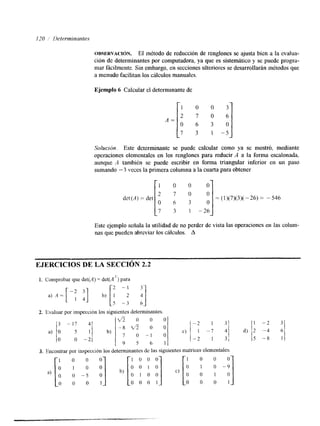 OBSERVACI~N. El método de reducción de renglones se ajusta bien a la evalua-ción 
de determinantes por computadora, ya que es sistemático y se puede progra-mar 
fácilmente. Sin embargo, en seccionesu lteriores se desarrollarán métodos que 
a menudo facilitan los cilculos manuales. 
Ejemplo 6 Calcular el determinante de 
Solución. Este determinante se puede calcular como ya se mostró, mediante 
operaciones elementales en los renglones para reducir A a la forma escalonada, 
aunque A también se puede escribir en forma triangular inferior en un paso 
sumando - 3 veces la primera columna a la cuarta para obtener 
Este ejemplo señala la utilidad de no perder de vista las operaciones en las colum-nas 
que pueden abreviar los cálculos. A 
EJERCICIOS DE LA SECCIÓN 2.2 
1. Comprobar que det(A) = det(A7) para 
2. Evaluar por inspección los siguientes determinantes 
3. Encontrar por inspección los determinantes de las siguientes matrices elementales. 
 
