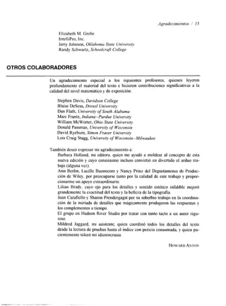 Agradecimientos / 15 
Elizabeth M. Grobe 
IntelliPro, Inc. 
Jerry Johnson, Oklahoma State University 
Randy Schwartz, Schoolcraft College 
OTROS COLABORADORES 
Un agradecimiento especial a los siguientes profesores, quienes leyeron 
profundamente el material del texto e hicieron contribuciones significativas a la 
calidad del nivel matemático y de exposición: 
Stephen Davis, Davidson College 
Blaise DeSesa, Drexel University 
Dan Flath, University of South Alabama 
Marc Frantz, Indiana-Purdue University 
William McWorter, Ohio State University 
Donald Passman, University of Wisconsin 
David Ryeburn, Simon Fraser University 
Lois Craig Stagg, University of Wisconsin-Milwaukee 
También deseo expresar mi agradecimiento a: 
Barbara Holland, mi editora, quien me ayudó a moldear al concepto de esta 
nueva edición y cuyo entusiasmo incluso convirtió en divertido el arduo tra-bajo 
(alguna vez). 
Ann Berlin, Lucille Buonocore y Nancy Prinz del Departamenro de Produc-ción 
de Wiley, por preocuparse tanto por la calidad de este trabajo y propor-cionarme 
un apoyo extraordinario. 
Lilian Brady, cuyo ojo para los detalles y sentido estético infalible mejoró 
grandemente la exactitud del texto y la belleza de la tipografía. 
Joan Carafiello y Sharon Prendergagst por su soberbio trabajo en la coordina-ción 
de la miríada de detalles que mágicamente produjeron las respuestas y 
los complementos a tiempo. 
El grupo en Hudson River Studio por tratar con tanto tacto a un autor rigu-roso. 
Mildred Jaggard, mi asistente, quien coordinó todos los detalles del texto 
desde la lectura de pruebas hasta el índice con pericia consumada, y quien pa-cientemente 
toleró mi idiosincrasia. 
HOWARADN TON 
 