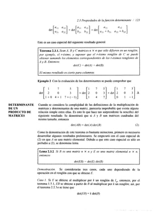 2.3 Propiedades de la función determinante / 123 
DETERMINANTE 
DE UN 
PRODUCTODE 
MATRICES 
Este es un caso especial del siguiente resultado general. 
Teorema 2.3.1. Sean A, B y C matrices n X n que sólo difieren en un renglón, 
por ejemplo, el r-ésimo, y suponer que el r-ésimo renglón de C se puede 
obtener sumando los elementos correspondientes de los r-ésimos renglones de 
A y B. Entonces 
det(C) = det(4) + det(B). 
El mismo resultado es cierto para columnas. 
det [ 2 O 3 ] =det[ i i i] +.et[: -:] A 
Ejemplo 2 Con la evaluación de los determinantes se puede comprobar que 
1 7 5 
l + O 4 + 1 7 + ( - 1 ) 
Cuando se considera la complejidad de las definiciones de la multiplicación de 
matrices y determinantes de una matriz, parecería improbable que exista alguna 
relación simple entre ellas. Es esto lo que hace tan sorprendente la sencillez del 
siguiente resultado. Se demostrará que si A y B son matrices cuadradas del 
mismo tamaño, entonces 
det (AB) = det (A) det (B) (2) 
Como la demostración de este teorema es bastante minuciosa, primero es necesario 
desarrollar algunos resultados preliminares. Se empezará con el caso especial de 
(2) en que A es una matriz elemental. Debido a que este caso especial es sólo un 
preludio a (2), se denomina lema. 
Lema 2.3.2. Si B es una matriz n X n y E es una matriz elemental n x n, 
entonces 
I det@B) = detp) de@) 
Demostracidn. Se considerarán tres casos, cada uno dependiendo de la 
operación ene l renglón con ques e obtiene E. 
Caso 1. Si E se obtiene al multiplicar por k un renglón de Zn, entonces, por el 
teorema 1.5.1, EB se obtiene a partir de B al multiplicar por k un renglón; así, por 
el teorema 2.2.3a se tiene que 
det(EB) = k det(B) 
 
