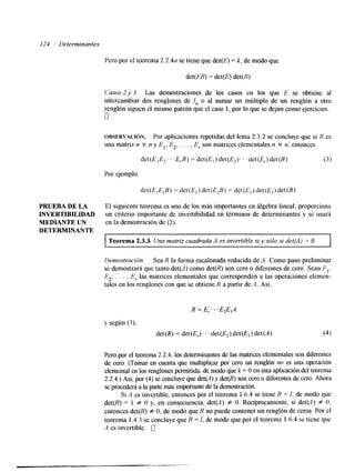 I24 / Determinantes 
Pero por el teorema 2.2.4a se tiene que det(E) = k, de modo que 
det(EB) = det(@ det(R) 
~,bsos2 y 3. Lasd emostracionesd e los casos en los que E se obtiene al 
intercambiar dos renglones de I, o al sumar un múltiplo de un renglón a otro 
renglón siguen el mismo patrón que el caso 1, por lo que se dejan como ejercicios. 
0 
OBSERVACI~N. Por aplicaciones repetidas del lema 2.3.2 se concluye que si 5 es 
una matriz n X n y E,, E2, . . . , E,. son matrices elementales n x n, entonces 
det(E ,E,. . 3,B) = det(E,)det(E2). . .det(E,.)det(B) (3 1 
Por ejemplo. 
det(E,E,B) = det(E, j det(E,B) = det(E,) det(E2) det(B) 
PRUEBA DE LA El siguiente teorema es uno de los más importantes en álgebra iineal; proporciona 
INVERTIBILKDAD un criterio importante de invertibilidad en términos de determinantes y se usará 
MEDIANTE UN en la demostración de (2). 
DETERMINAYTE 
Teorema 2.3.3. Una matriz cuadrada A es invertible si y sólo si det(A) = O. 
Dernostración. Sea R la forma escalonada reducida de A. Como paso preliminar 
se demostrará que tanto det(A) como det(R) son cero o diferentes de cero: Sean E,. 
E2, . . , , E,. las matrices elementales que corresponden a Las operaciones elemen-tales 
en los renglones con ques e obtiene R a partir de A . Así, 
R =E; ' .E2E1A 
y según (3), 
det(R) = det(E,). . .det(E,) det(E,)det(A) (4) 
Pero por el teorema 2.2.4, los determirlantes de las matrices elementales son Merentes 
de cero. (Tomar en cuenta que multiplicar por cero un renglón no es una operación 
elemental en los rengloneps ermitida de modo que k = O en esta aplicación del teorema 
2.2.4.) Así, por (4) se concluye que det(A)y de@) son cero o diferentes de ceroA. hora 
se procederá a la parte más importante de la demostración. 
Si A es invertible, entonces por el teorema 1.6.4 se tiene R = I, de modo que 
det(R) = 1 f O y, en consecuencia, det(A) f O. Recíprocamente, si det(A) f O, 
entonces det(R) f O, de modo que R no puede contener un renglón de ceros. Por el 
teorema 1.4.3 se concluye que R =I, de modo que por el teorema 1.6.4 se tiene que 
A es invertible. [1 
 
