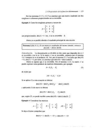 2.3 Propiedades de la función determinante / 125 
Por los teoremas 2.3.3 y 2.2.5 se concluye que una matriz cuadrada con dos 
renglones o columnas proporcionales no es invertible. 
Ejemplo 3 Como los renglones primero y tercero de 
son proporcionales, det(A) = O. Así, A no es invertible. A 
Ahora ya es posible abordar el resultado principal de esta sección. 
Teorema 2.3.4. Si A y B son matrices cuadradas de1 mismo tamafio, entonces 
det(AB) = det(A) det(B). 
Demostración. La demostración se dividirá en dos casos que dependen de si A 
es invertible o no lo es. Si la matriz A no es invertible, entonces por el teorema 
1.6.5 tampoco lo es el producto AB. Así, por el teorema 2.3.3 se tiene que det(AB) 
= O y det(A) = O, por tanto, se concluye que det(AB) = det(A) det(B). 
Ahora se supone que A es invertible. Por el teorema 1.6.4, la matriz A se 
puede expresar como producto de matricese lementales, por ejemplo 
A = E,E,. . .E, (5) 
de modo que 
AB = E1E2. . .E,B 
Si se aplica ( 3 ) a esta ecuación se obtiene 
det(AB) = det(El) det(E2) . . . det(E,.) det(B) 
y aplicando (3) de nuevo se obtiene 
det(AB) = det(E,E2 . . . E,.) det(B) 
que, según (5), se puede escribir como det(AB) = det(A) det(B) 0 
Ejemplo 4 Considerar las matrices 
Se deja al lector comprobar que 
det(A) = 1 det(B) = -23 y det(AB) = -23 
 