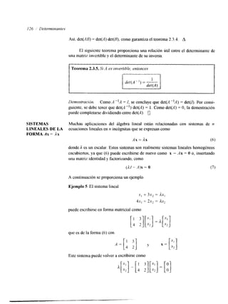 126 ,/ Determinantes 
Así, det(AB) = det(A) det(B), como garantiza el teorema 2.3.4. A 
El siguiente teorema proporciona una relación útil entre el determinante de 
una matriz invertible y el determinante de su inversa. 
I Teorema 2.3.5. Si -4 es invertible, entonces 
det(A") = - 
Denrosfración. Como A "A = I, se concluye que det(A "A) = det(r). Por consi-guiente, 
se debe tener que det(A -I) det(A) = 1. Como det(A) = O, la demostración 
puede completarse dividiendo entre det(A). 0 
SISTEMAS Muchas aplicaciones del álgebra lineal están relacionadas con sistemas de n 
LINEALES DE LA ecuaciones lineales en n incognitas que se expresan como 
FORMA Ax = Ax 
Ax = Ax (6) 
donde A es un escalar. Estos sistemas son realmente sistemas lineales homogéneos 
encubiertos, ya que (6) puede escribirse de nuevo como x - Ax = O o, insertando 
una matriz identidad y factorizando. como 
(dI-A)x=O (7) 
A continuación se proporciona un ejemplo. 
Ejemplo 5 El sistema lineal 
x, + 3x, = A x , 
4x, 4 2x, = Ax2 
puede escribirse en forma matricial como 
que es de la forma (6) con 
Este sistema puede volver a escribirse como 
 
