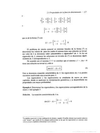 2.3 Propiedades de ¡a función determinante / 127 
O 
A[: ;I[::] - [: :I[::] = [:I 
que es de la forma (7) con 
AI-.=[ A--4 1 a--32] 
El problema de interés esencial en sistemas lineales de la forma (7) es 
determinar los valores de para los cuales el sistema tiene una solución no trivial; 
ese valor de A se denomina valor característico o eigenvalor' de A. Si les un 
eigenvalor de A, entonces las soluciones no triviales de (7) se denominan eigen-vectores 
de A correspondientes a A. 
De acuerdo con el teorema 2.3.3 se concluye que el sistema ( I - A)x = O 
tiene una solución no trivial si y sólo si 
Idet(lI-A)=O I 
ÉSta se denomina ecuacidn característica de A; los eigenvalores de A se pueden 
encontrar resolviendo esta ecuación para l. 
Los eigenvalores y los eigenvectores se estudiarán de nuevo en otros 
capítulos, donde se analizará su interpretación geométrica y se desarrollarán sus 
propiedades con mayor profundidad. 
Ejemplo 6 Determinar los eigenvalores y los eigenvectores correspondientes de la 
matriz A del ejemplo 5. 
Solución. La ecuación característica de A es 
*La palabra elgenvalor es una combinación de alemán y espaiiol. El prefijo alemán ergen puede traducirse 
como "propio", que resulta de l a s antiguas publicaciones en las que los eigenvalores se conocían como 
valores proplos; también se denominan raices latentes. 
 