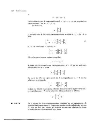 O 
/2*-3a- lo=o 
La forma factorizada de esta ecuación es (A + 2)(A - 5) = O, de modo que los 
eigenvalorcs de A son A = -2 y A = 5, 
Por dcfinición, 
RESUMEN 
es un eigenvector de .4 si y sólo si x es una solución no trivial de ( I1 - A)x = O; es 
decir. 
Si A = -2, entonces (9) se convierte en 
Al resolver este sistema se obtiene (comprobar) 
x 1 =- t , x 2 = 1 
de modo que los eigenvectores correspondientes a 
diferentes de cero de la forma 
A = -2 son las soluciones 
De nuevo por (9), los eigenvectores de '4 correspondientes a A = 5 son las 
solucioner no triviales de 
Se deja que el lector resuelva este sistema y demuestre que los eigenvectores de A 
correspondientes a A = 5 son las soluciones diferentes de cero de la forma 
En el teorema 1.6.4 se mencionaron cinco resultados que son equivalentes a la 
invertibilidad de una matriz A. Esta sección termina con la inclusión del teorema 
2.3.3 en esa lista para obtener el siguiente teorema que relaciona los temas 
primordiales que se han estudiado hasta ahora. 
 