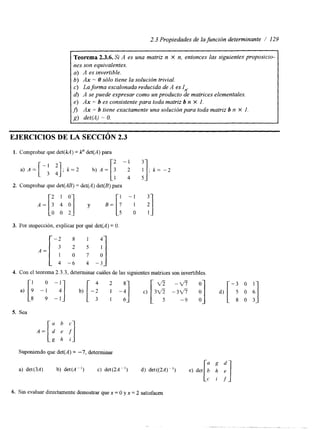 2.3 Propiedades de la función determinante / 129 
Teorema 2.3.6. Si A es una matriz n X n, entonces las siguientes proposicio-nes 
son equivalentes. 
a) A es invertible. 
b) Ax = O sólo tiene la solución trivial. 
c) La forma escalonada reducida de A es I,,. 
d) A se puede expresar como un producto de matrices elementales. 
e) Ax = b es consistente para toda matriz b n X 1. 
fi Ax = b tiene exactamente una solución para toda matriz b n X 1. 
g) det(A) = O. 
EJERCICIOS DE LA SECCI~N2.3 
1. Comprobar que det(kA) = k" det(A) para 
A = [a y .-[i - 1I i] 
2. Comprobar que det(AB) = det(A) det(B) para 
2 1 0 
3. Por inspección, explicar por qué det(A)= O 
- 2 8 1 4 
4 -6 4 -3 
4. Con el teorema 2.3.3, determinar cuáles de las siguientes matrices son invertibles 
5. Sea 
Suponiendo que det(A) = -7, determinar 
a) det(3A) b) det(A") c) det(2A") 
6. Sin evaluar directamente demostrar quex = O y x = 2 satisfacen 
 
