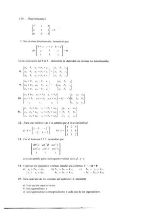 130 ,I Determinantes 
7. Sin evaluar directamente, demostrar que 
lin los ejercicios del 8 al 1 1. demostrar la identidad sin evaluar los determinantes 
12. ;t'arira qui valor(es) de k se cumple que A 110 es invertible? 
13. Con el teorema 2.3.3. demostrar que 
sen1 (Y sen ' p sen' y 
cos2 a cos'p cos2 y 
210 es mvertible para cualesquiera valores de (x, f i , y y 
14. kpresar los siguientes sistemas lineales en la fonna ( I - A)x = O. 
a) .Y, + 2.r, = AX, h) + 3.r, = A.vl c) 3 . ~+, .y2 = d.Yl 
23, + .xz = A.Y, 4s, + 3Sl = Ax2 - 5.r, - 3.r, = ax, 
15. Para cada uno de los sistemas del ejerclcio 14, encontrar 
a) la ecuación característica, 
b) los eigenvalores, > 
c) los eigenvectores correspondientes a cada uno de los eigenvalores. 
 