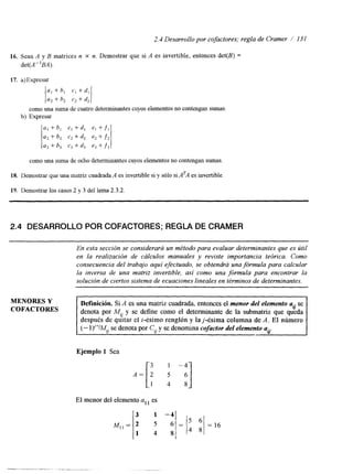 2.4 Desarrollo por cofactores; regla de Cramer / 13 I 
16. Sean A y B matrices n X n. Demostrar que si A es invertible, entonces det(B) = 
det(A"BA). 
17. a)Expresar 
a, + b, c, +dl 
a, + b, c, + d, 
como una suma de cuatro determinantecsu yos elementos no contengan sumas. 
b) Expresar 
a1 + bl CI +dl el +fl 
a2 + 62 c2 + d2 e2 + f 2 
a3 + b3 c3 + d3 e3 + f 3 
como una suma de ocho determinantes cuyos elementos no contengan sumas. 
18. Demostrar que una matriz cuadrada A es invertible si y sólo si ATA es invertible. 
19. Demostrar los casos 2 y 3 del lema 2.3.2. 
2.4 DESARROLLO POR COFACTORES; REGLA DE CRAMER 
~ ~~ 
En esta sección se considerará un método para evaluar determinantes que es útil 
en la realización de cálculos manuales y reviste importancia teórica. Como 
consecuencia del trabajo aquí efectuado, se obtendrá una fórmula para calcular 
la inversa de una matriz invertible, así como una fórmula para encontrar la 
solución de ciertos sistema de ecuaciones lineales en términos de determinantes. 
MENORES Y 
COFACTORES denota por M,, y se define como el determinante de la submatriz que queda 
Definición. Si A es una matriz cuadrada, entoncese l menor del elementoa i se 
después de q6itar el i-ésimo renglón y laj-ésima columna de A. El número 
(- l)'+JM,, se denota por C,, y se denomina cofactor del elemento u.. 
Ejemplo 1 Sea 
A = [ : ; 1 -4 i] 
El menor del elemento all es 
 