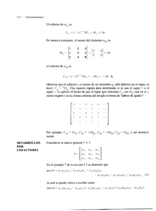 ?32 1)etermlnante.s 
El cofactor de I es 
De manera scmejante, el menor del elemento a32 es 
3 1 4 
M;2 = 
= 1; =26 
2 S 6 
1 4 8 
el cofactor de a32 cs 
Observar que el cofactor y el menor de un elemento al, sólo difieren en el signo; es 
decir, C,j = "".4u. Una manera rápida para determinar si se usa el signo + o el 
signo - es aplicar el hecho de que el signo que relaciona Cy con M u 
está en el i- 
Csimo renglón y en lajCsima columna del arreglo efno rma de "tablero de ajedrez" 
. . . 
DESARROLLOS Considerar la matriz general 3 X 3 
POR 
COFACTORES 
-4 -[." ;a;;, , %0 1 3 J 
En el ejemplo 7 de la sección 2.1 se demostró que 
 