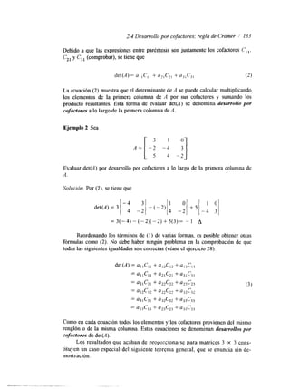 2.4 Desarrollo por cofactores; regla de Cramer i 133 
Debido a que las expresiones entre paréntesis son justamente los cofactores c,,. 
Czl y C31 (comprobar), se tiene que 
La ecuación (2) muestra que el determinante de A se puede calcular multiplicando 
los elementos de la primera columna de A por sus cofactores y sumando los 
producto resultantes. Esta forma de evaluar det(A) se denomina desarrollo por 
cofactores a lo largo de la primera columna deA . 
Ejemplo 2 Sea 
A= 
Evaluar det(A) por desarrollo por cofactores a lo largo de la primera columna de 
A. 
Solución. Por (2), se tiene que 
=3(-4)-(-2)(-2)+5(3)= - 1 A 
Reordenando los términos de (1) de vanas formas, es posible obtener otras 
fórmulas como (2). No debe haber ningún problema en la comprobación de que 
todas las siguientes igualdades son correctas (véase el ejercicio 28): 
Como en cada ecuación todos los elementos y los cofactores provienen del mismo 
renglón o de la misma columna. Estas ecuaciones se denominan desarrollos por 
cofactores de det(A). 
Los resultados que acaban de proporcionarse para matrices 3 x 3 cons-tituyen 
un caso especial del siguiente teorema general, que se enuncia sin de-mostración, 
 