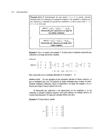 I34 1' Determinantes 
Teorema 2.4.1. El determinante de una matriz A n x n se puede calcular 
multiplicando los elementos de cualquier renglón (o de cualquier columna) por 
sus cofactores y sumando los productos resultantes; es decir, para cada I i n 
y I j n, se tiene que 
ni nJ I 
det(A) = aljClj + + -.. +a C 
(Desarrollo por cofuctores a lo lardgeo 
I la j-ésima columna) I 
det(A) = a,lC,l + +anJCnj 
(Desarrollo por cofdores a lo largo del i- t é.&no renghjn) I 
Ejemplo 3 Sea A la matriz del ejemplo 2. Evaluar det(A) mediante desarrollo por 
cofactores a lo largo del primer renglón. 
Solución. 
=3(-4)-(1)(-11)+0= -1 
Esto concuerda con el resultado obtenido en el ejemplo 2. A 
OBSERVACI~N. En este ejemplo no fue necesario calcular el último cofactor, ya 
que se multiplicó por cero. En general, la mejor estrategia para evaluar un deter-minante 
melante cofactores, hacer el desarrollo a lo largo del renglón o la co-lumna 
que tenga el mayor número de ccros. 
El desarrollo por cofactores y las operaciones en los renglones o en las 
columnas se pueden combinar algunas veces para obtener un método efectivo de 
evaluar determinantes. El siguiente ejemplo ilustra esta idea. 
Ejemplo 4 Evaluar det(A), donde 
A = [ l 3 
2 
3 
-2 
-1 
1 
5 :I 35 
 