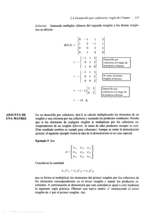 2.4 Desarrollo por co factores; regla de Cramer 1 I35 
Soluci&. Sumando múltiplos idóneos del segundo renglón a los demás renglo-nes 
se obtiene 
0 - 1 1 3 
1 2 - 1 1 
0 0 3 3 
O 1 8 0 
det(A) = 
-- 
- 1 1 3 
- " 
o 9 3 
Desarrollo por 
cofactores a lo largo de 
la primera columna. 
= -18 A 
ADJUNTA DE En un desarrollo por cofactores, det(A) se calcula multiplicando los elementos de un 
UNA MATRIZ renglón o una columna por sus cofadores y sumando los productos resultantes. Resulta 
que si los elementos de cualquier renglón se multiplican por los cofactores co-rrespondientes 
de un renglón dijerente, la suma de tales productos siempre es cero. 
(Este resultado también se cumple para columnas.) Aunque se omite la demostración 
general, el siguiente ejemploi lustra la idea de la demostración eunn caso especial. 
Ejemplo 5 Sea 
Considerar la cantidad 
que se forma al multiplicar los elementos del primer renglón por los cofactores de 
los elementos correspondientes en el tercer renglón y sumar los productos re-sultantes. 
A continuación se demostrará que esta cantidad es igual a cero mediante 
la sigwente regla práctica. Obtener una nueva matriz A' sustituyendo el tercer 
renglón de A por el primer renglón. Así, 
- , . . . . , . 
 