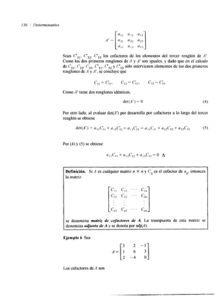 I36 / Determinantes 
Sean C',,, C3*. C,, los cofactores de los elementos del tercer renglón de A'. 
Como los dos primeros renglones de A y A' son iguales, y dado que en el cálculo 
de C31, C32, C33, C',,, C,, y C',3 sÓ10 intervienen elementos de los dos primeros 
renglones de A y A', se concluye que 
Como A' tiene dos renglones idénticos, 
det(A') = O 
Por otro lado, al evaluar det(A') por desarrollo por cofactores a lo largo del tercer 
renglón se obtiene 
Por (4) y (5) se obtiene 
Definición. Si A es cualquier matriz n X n y C,, es el cofactor de ai/e,n tonces 
la matriz 
se denomina matriz de cofactores de A. La transpuesta de esta matriz se 
denomina adjunta Ade y se denota por adj(A). 
Ejemplo 6 Sea 
2 -4 o 
Los cofactores de A son 
 