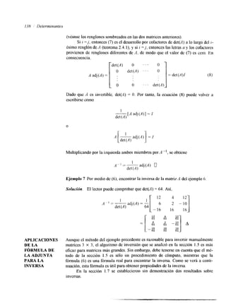 138 Determinantes 
APLICACIONES 
DE LA 
FóRMULA DE 
LA ADJUNTA 
PARA LA 
INVERSA 
(véame los renglones sombreados en las dos matrices anteriores). 
Si i =j, entonces (7) es el desarrollo por cofactores de det(A) a lo largo del i-ésimo 
renglón deA (teorema 2.4.1), y si i = j , entonces las letras a y los cofactores 
provienen de renglones diferentes de A. de modo que el valor de (7) es cero. En 
consecuencia. 
det(A) O . . . O 
A adj(,4)=[ " ' . . . o ]=det(A)I (8) 
det(A) 
Dado que A es invertible, det(A) = O. Por tanto, la ecuación (8) puede volver a 
escribirse como 
1 
det (A) 
[A adj(A)] = I 
O 
.4 [-d etiAj a dj(A) 1 = I 
Multiplicando por la izquierda ambos miembros por A -', se obtiene 
A- 1 =~ 1 
det (A) 
adj(A) 0 
Ejemplo 7 Por medio de (6), encontrar la inversa de la matriz A del ejemplo 6. 
Solución. El lector puede comprobar que det(4 = 64. Así, 
i 4 1 
r 12 4 12- 
A ~ -=1- I 
det (A) 
adj(A) = - 6 2 - 10 
-16 16 16- 
Aunque el método del ejemplo precedente es razonable para invertir manualmente 
matrices 3 X 3, el algoritmo de inversión que se analizó en la sección 1.5 es más 
eficaz para matrices más grandes. Sin embargo,d ebe tenerse en cuenta que el mé-todo 
de la sección 1.5 es sólo un procedimiento de cómputo, mientras que la 
fórmula (6) es una fórmula real para encontrar la inversa. Como se verá a conti-nuación, 
esta fórmula esú til para obtener propiedades de ilna versa. 
En la sección 1.7 se establecieron sin demostración dos resultados sobre 
inversas. 
 