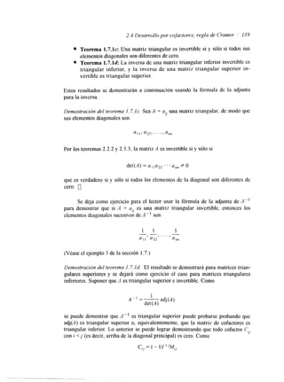 2.4 Desarrollo por cojactores; regla de Crawler 139 
Teorema 1.7.1~:U na matriz triangular es invertible si y sólo si todos sus 
elementos diagonales son diferentes de cero. 
Teorema 1.7.ld: La inversa de una matriz triangular inferior invertible es 
triangular inferior, y la inversa de una matriz triangular superior in-vertible 
es triangular superior. 
Estos resultados se demostrarán a continuación usando la fórmula de la adjunta 
para la inversa. 
Demostración del teorema 1.7. IC. Sea A = a una matriz triangular, de modo que 
sus r/ 
elementos diagonales son 
Por los teoremas 2.2.2 y 2.3.3, la matriz A es invertible si y sólo si 
det(A) = a11u22. .. annf O 
que es verdadero si y sólo si todos los elementos de la diagonal son diferentes de 
cero. 0 
Se deja como ejercicio para el lector usar la fórmula de la adjunta de A" 
para demostrar que si A = a es una matriz triangular invertible, entonces los 
iJ 
elementos diagonales sucesivos de A - son 
(Véase el ejemplo 3 de la sección 1.7.) 
Demostración del teorema I . 7. Id. El resultado se demostrará para matrices trian-gulares 
superiores y se dejará como ejercicio el caso para matrices triangulares 
inferiores. Suponer que A es triangular superior e invertible. Como 
se puede demostrar que A-' es triangular superior puede probarse probando que 
adj(A) es triangular superior o, equivalentemente, que la matriz de cofactores es 
triangular inferior. Lo anterior se puede lograr demostrando que todo cofactor C: 
con i <j (es decir, arriba de la diagonal principal) es cero. Como iJ 
ciJ = (- i);+jM. 
'J 
 