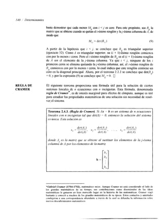 140 /' Determinantes 
REGLA DE 
CRAMER 
basta demostrar que cada menor My con i < j es cero. Para este propósito, sea By la 
matriz que se obtiene cuando se quitan el i-ésimo renglón y laj-ésima columna de A, de 
modo que 
M,, = det@,,) (9) 
A partir de la hipótesis que i < j. se concluye que Bq es triangular superior 
(ejercicio 32). Como A es triangular superior, su (i + I)-ésimo renglón comienza 
con por lo menos i ceros. Pero el i-ésimo renglón de B, es el (i + 1)-ésimo renglón 
de A sin el elemento de la j-ésima columna. Ya que i < j, ninguno de los i 
primeros ceros se elimina quitando la j-ésima columna; así, el i-ésimo renglón de 
B comienza con por lo menos i ceros, lo cual indica que este renglón contiene un 
cero i/ 
en la diagonal principal, Ahora,p or el teorema 2.2.2 se concluye que det(BJ 
= O, y por la expresión (9) se concluye que M,] = O. O 
El siguiente teorema proporciona una fórmula útil para la solución de ciertos 
sistemas lineales de n ecuaciones con n incógnitas. Esta fórmula, denominada 
re@ de Cramer , es de interés marginal para efectos de cómputo, aunque es útil 
para estudiar las propiedades matemáticas de una soluciónsi n necesidad de resol-ve< 
el sistema 
* 
Teorema 2.4.3. (Regla de Crumer). Si Ax rz b es un sistema de n ecuaciones 
lineales con n incdgnitas tal que det(A) = O, entonces la solución del sistema 
es única. Esta solucidn es 
donde .4 es la matriz que se obtiene al sustituir los elementos de la j-&into 
columna de A por los elementos de la matriz J 
*Gabriel Cramer (1704-1752), matemático suizo. Aunque Cramer no está considerado al lado de 
los grandes matemáticos de su tiempo, sus contribuciones como diseminador de las ideas 
matemáticas le ganaron un bien merecido lugar en la historia de las matemáticas. Cramer viaj6 
bastante y conoció a muchos de los grandes matemáticos de su época. Estos contactos y amistades 
condujeron a una correspondencia abundante a través de la cual se difilndia la informacibn snbrt 
nuevos descubrimientos matemáticos. 
 