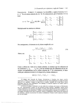2.4 Desarrollo por cofactores; regla de Crarner / 141 
Demostración. Si det(A) = O, entonces A es invertible y, según el teorema 1.6.2, 
x = A"b es la única solución de Ax = b. En consecuencia, por el teorema 2.4.2 se 
tiene 
1 
det (A) 
adj (A)b = - det (A) 
x=A"b=- 
Multiplicando las matrices se obtiene 
Por consiguiente, el elemento en elj-ésimo renglónd e x es 
blC,, + h2C,, f . . . + b,Cn, 
det (A) 
x, = 
Ahora, sea 
Como Al difiere de A sólo en laj-ésima columna, se concluye que los cofactores de 
los elementos b,, b2, . . . , b,, en A son los mismos que los cofactores de los ele-mentos 
1 
correspondientes en la j-&ma columna de A. En consecuencia, el desa-rrollo 
por cofactores de det(A) a lo largo de laj-ésima columna es 
det(A,) = b,C,, + b2CZj+ . . . + b,C,, 
El trabajo más conocido de Crarner, Introductron ir l'analyse des lrgnes courbes 
algébnques (1750), es un estudio y una clasificación de las curvas algebraicas; la regla de Cramer 
apareció en el apéndice. Aunque la regla lleva su nombre, variantes de la idea básica fueron 
planteadas antes por otros matemáticos. Sin embargo, la notación superior de Cramer ayudó a 
aclarar y popularizar la técnica. 
El exceso de trabajo, combinado con una caída de un carruaje, provocaron su fallecimiento 
en 1752. Aparentemente, Cramer era una persona de buen corazón y agradable, aunque nunca 
contrajo matrimonio. Sus intereses eran amplios. Escribió sobre filosofía de las leyes y del gobierno, 
y sobre la historia de las matemáticas. Trabajó en una oficina pública, participó en la artillería y en 
actividades de fortificaciones para el gobierno, instruyó a trabajadores sobre técnicas de reparación 
de catedrales y efectuó excavaciones de archivos catedralicios. Cramer recibió numerosos honores 
por sus actividades. 
 