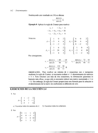 112 Determinantes 
Sustituyendo este resultado en (10) se obtiene 
.Y = - de t (Ai) n 
' det(A) 
Ejemplo 8 Aplicar la regla de Cramer para resolver 
x, + + 2x, = 6 
- 3x, + 4 . +~ 6~x3 = 30 
-.Y, - 2s2 + 3x, = S 
Solucibn. 
Por consiguiente. 
dCt(A,) -40 -10 det(A,) 72 18 
~1="- - - 
det (A) 
"- 
44 -- 1 1 ' .x2=-- - - 
det(A) 44 1 1 ' 
det(.4,) 152 38 
det(A) 44 1 1 
x3=" " - -- A 
OBSERVACION. Para resolver un sistema de n ecuaciones con n incógnitas 
mediante la regla de Cramer, es necesario evaluar n + 1 determinantes de matrices 
n x n. Para sistemas con más de tres ecuaciones, la eliminación gaussiana es 
bastante más eficaz, ya que sólo es necesario reducir una matriz aumentada n X (n 
+ 1). Sin embargo, la regla de Cramer proporciona una fórmula para la solución si 
el determinante de la matriz de coeficientes es diferente de cero. 
EJERCICIOS DE LA SECCI ~ '2;.4~ 
1. Sea 
2. Sea 
A = 
4 - 1 I 6 
o 0 - 3 3 
4 1 O 1 4 
4 1 3 2 
 