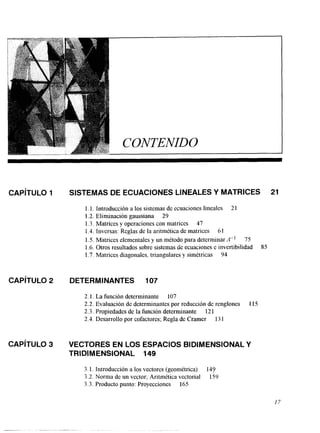 CAPíTULO 1 
CAPíTULO 2 
CAPíTULO 3 
SISTEMAS DE ECUACIONES LINEALES Y MATRICES 21 
l. l. Introducción a los sistemas de ecuaciones lineales 2 1 
1.2. Eliminación gaussiana 29 
1.3. Matrices y operaciones con matrices 47 
1.4. Inversas: Reglas de la aritmética de matrices 61 
1.5. Matrices elementales y un método para determinarn" 75 
1.6. Otros resultados sobre sistemas de ecuaciones e invertibilidad 85 
1.7. Matrices diagonales, triangulares y simétricas 94 
DETERMINANTES 107 
2.1. La función determinante 107 
2.2. Evaluación de determinantes por reducción de renglones 115 
2.3. Propiedades de la función determinante 121 
2.4. Desarrollo por cofactores; Regla de Cramer 13 1 
VECTORES EN LOS ESPACIOS BlDlMENSlONAL Y 
TRIDIMENSIONAL. 149 
3. l. Introducción a los vectores (geométrica) 147 
3.2. Norma de un vector; Aritmética vectorial 159 
3.3. Producto punto: Proyecciones 165 
17 
 