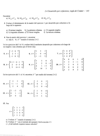 2.4 Desarrollo por cofactores; regla de Cramer / 143 
3. Evaluar el determinante de la matriz del ejercicio 1 por desarrollo por cofactores a lo 
largo de lo siguiente: 
a) El primer renglón. b) La primera columna. c) El segundo renglón. 
d) La segunda columna. e)' El tercer renglón. f) La tercera columna. 
4. Para la matriz del ejercicio 1, encontrar 
a) adj(A). b) A" usando el teorema 2.4.2 
En los ejercicios del 5 al 10, evaluar det(A) mediante desarrollo por cofactores a lo largo de 
un renglón o una columna que el lector elija. 
-3 o 7 -: 3 
-!] 5. A = [ 2 5 I] tí. A = [ : -1 o 5 
1: 5 
i -! 
O 10. A = 2 
4 0 0 1 0 
2 2 4 2 
En los ejercicios del 11 al 14, encontrar A" por medio del teorema 2.4.2. 
11. A = [ -: -: :] 12. A = [ -: 2 1 
13. A = [ : A -:] 14. A = [ -: 
2 -3 5 2 0 0 
15. Sea 
1 : 3 1 1 
'8 i] 
A = [ ; 1 3 2 2 
a) Evaluar A" usando el teorema 2.4.2. 
b) Evaluar A" con el método del ejemplo 4 de la sección 1.5. 
c) ¿Cuál método requiere menos cálculos? 
 