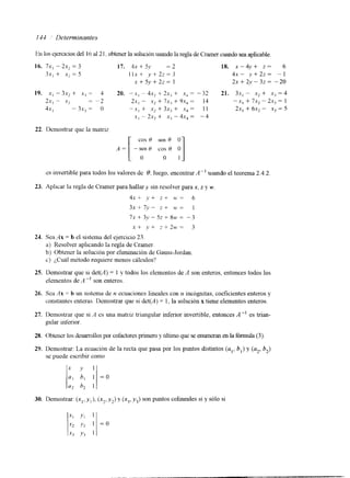 144 ' Determinantes 
En los ejercicios del I6 al 2 l . obtener la solución usando la regla de Cramer cuando sea aplicable. 
16. 7 x , - 2 ~=, 3 17. 4x + 5y = 2 
3.x, + x? = 5 I l x + y + 2 2 = 3 
x + 5y + 2z = 1 
18. x - ~ J + Z = 6 
4x- y+22= - 1 
2x + 2.v - 32 = -20 
19. x, - 3.x2 + x, = 4 20. -.x1 - 4x, + 2s, + .xj = -32 21. 3x, - x* + xi = 4 
2s, - .x2 = -2 2x, - .x2 + 7x3 + 91, = 14 -x, + 7x, " 2x, = I 
41- I - 3x, = o -x, + X2 + 3x, + Xq = 1 I 2x1 + 6x2 - X., = 5 
XI - 2s2 + xi - 4x, = -4 
22. Ilemostrar que la matriz 
cos H sen H O 
y] 
.-[:O co;H cs invertible para todos los valores de d; luego, encontrar A" usando el teorema 2.4.2 
23. Apllcar la regla de Cramer parah allary sin resolver parax , z y MJ 
4x+ v + zt u'= 6 
3x+7.v- z + M'= 1 
71-+3y-5z+8U.= -3 
St y + 2 + 2 w = 3 
24. Sea Ax = b el sistema del ejercicio 23. 
a) Resolver aplicando la regla de Cramer. 
b) Obtener la solución por eliminación de Gauss-Jordan. 
c) ¿,Cuál mktodo requiere menos cálculos? 
25. Demostrar que si d 4 4 ) = 1 y todos los elementos de A son enteros, entonces todos los 
elementos de A " son enteros. 
26. Sea Ax = b un slsterna de tz ecuaciones lineales con n incógnitas, coeficientes enteros y 
constantes enteras. Demostrar que si det(A) = 1, la solución x tiene elementos enteros. 
27. Demostrar que si 11 es una matIiz triangular inferior invertible, entonces A -I es trian-gular 
mferior. 
28. Obtener los desarrollos por cofactores primero y último que se enumeran en la fórmula (3). 
29. Demostrar: La ecuación de la recta que pasa por los puntos distintos (a,, b,) y (a2, bz) 
se puede escribir como 
30. Demostrar: (x,, yl), (x2, y?) v (x3, y,) son puntos colineales si y sólo si 
 