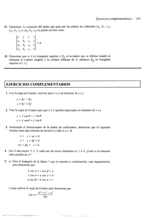 Ejercicios complementarios /’ 145 
31. Demostrar: La ecuación del plano que pasa por los puntos no colineales (a,, b , , c , ) , 
(a,, b,, cz) y (u3, b,, c3) se puede escribir como 
x y z l 
a1 b, CI 1 
a2 b2 c2 1 
a3 b3 c3 1 
= O 
32. Demostrar que si A es triangular superior y B.. es la matriz que se obtiene cuando se 
2/ 
eliminan el i-ésimo renglón y la j-ésima columna de A, entonces B.. r/ 
es triangular 
superior SI i < j. 
I EJERCICIOS COMPLEMENTARIOS 
1. Con la regla de Cramer, resolver paxr’ ay y’ en términos dex y y . 
2. IJsar la regla de Cramer para quxe’ y y’ queden expresadas ent érminos de x y y 
x=x’cosO-y‘sen0 
y=x’senO+y’cosO 
3. Analizando el determinante de la matriz de coeficientes, demostrar que el siguiente 
sistema tiene una solución no trivial si y sólo si CY = p. 
x + y + m = o 
x + y+pz=o 
f f x + p y + z = o 
4. Sea A una matriz 3 X 3, cada uno de cuyos elementos es 1 6 O. ¿Cuál es el máxuno 
valor posible de A ? 
5. a) Para el tnángulo de la figura 1 que se muestra a continuación, usar trigonometria 
para demostrar que 
b c o s y + c c o s p = a 
c cos CY + a cos y = b 
a cos p + b cos CY = c 
y luego aplicar la regla de Cramer para demostrar que 
b2 + c2 - a2 
2bc 
cos CY = 
 