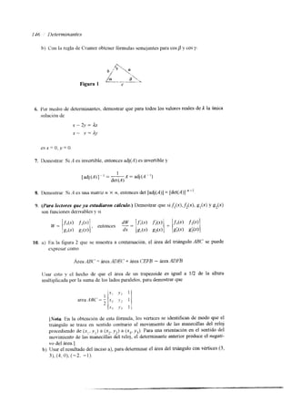 b) Con al rcgla de Crarner obtener fórmulas semejantes para cops y cos y. 
6. Por medlo de determinantes, demostrar que para todos los valores reales de jl la única 
solución de 
x - 2-v = Lx 
x - v = A.v 
7. Demostrar: Si A es invertible, entonces adj(A) es mvertible y 
[ adj ( A ) ] - ' = --A = adj (A - I ) 
1 
det (A) 
8. Demostrar- Si A es una matriz n X 11, entonces det [adj(A)] = [det(A)] '-l. 
10. a) En la figura 2 que se muestra a contmuacion, el área del triángulo ABC se puede 
expresar como 
IJsar Csto y el hecho de que el área de un trapezoide es igual a 1/2 de la altura 
multiplicada por la suma de los lados paralelos, para demostrar que 
[Notu En la obtención de esta fórmula, los vtrtices se identifican de modo que el 
triángulo se traza en sentido contrario al movimiento de las manecillas del reloj 
procediendo de (x,, y , ) a (x?, y 2 ) a (x3, ,y3). Para una orientación en el sentido del 
movimiento de las nmnecillas del reloj, el determinante anterior produce el neguti-vo 
del área.] 
b) Usar el resultado del inciso a), para determinar el área del triángulo con vkrtices (3, 
31, (4, O), ("2, - 1). 
 