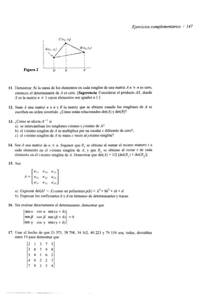 Ejercicios complementarios / 147 
Figura 2 D E F 
11. Demostrar: Si la suma de los elementos en cada renglón de m uantari z A n X n es cero, 
entonces el determinante de A es cero. [Sugerencia Considerar el producto M, donde 
X es la matriz n X 1 cuyos elementos son iguales a 1 .] 
12. Sean A una matriz n x n y B la matriz que se obtiene cuando los renglones de A se 
escriben en orden invertido. ¿Cómo están relacionados det(Ay) d et(B)? 
13. ¿Cómo se afecta A” si 
a) se intercambian los renglones i-ésimo yj-ésimo de A? 
b) el i-ésimo renglón de A se multiplica por un escalar c diferente de cero?; 
c) el i-ésimo renglón de A se suma c veces alfésimo renglón? 
14. Sea A una matriz de n X n . Suponer que B, se obtiene al sumar el mismo número t a 
cada elemento en el z-ésimo renglón de A, y que B, se obtiene al restar t de cada 
elemento en el z-ésimo renglón de A. Demostrar que det(A) = 112 [det(B,) + det(BJ1. 
15. Sea .=[a, u12 ;;j u13 
a) Expresar det(1Z - A) como un polinomiop(A) = ,I3 + bL2 + d + d. 
b) Expresar los coeficientes b y d en términos de determinanteys trazas 
16. Sin evaluar directamente el detexminante, demostrar que 
sen ct cos a sen (a + 6) 
senp cos sen (p + S) 
seny cos y sen(?+ 6) 
= 0 
17. Usar el hecho de que 21 375, 38 798, 34 162, 40 223 y 79 154 son, todos, divisibles 
entre 19 para demostrar que 
2 1 3 7 5 
3 8 7 9 8 
3 4 1 6 2 
4 0 2 2 3 
7 9 1 5 4 
 