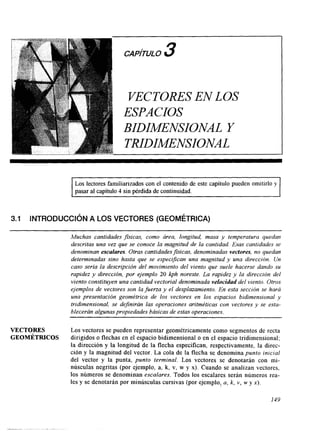 CAPhULO 3 
VECTORES EN LOS 
ESPACIOS 
BIDIMENSIONAL Y 
TRIIDIMENSIONAL 
Los lectores familiarizados con el contenido de este capítulo pueden omitirlo y 
pasar al capítulo 4 sin pérdida de continuidad. 
3.1 INTRODUCCI~NA LOS VECTORES (GEOMÉTRICA) 
~~~~~~ ~~ ~ ~ 
~~~~~~~ ~~~~~ ~ ~ 
Muchas cantidades fisicas, como área, longitud, masa y temperatura quedan 
descritas una vez que se conoce la magnitud de la cantidad. Esas cantidades se 
denominan escalares. Otras CantidudesJsicus, denominadas vectores, no quedan 
determinadas sino hasta que se especijkan una magnitud y una dirección. Un 
caso sería la descripción del movimiento del viento que suele hacerse dando su 
rapidez y dirección, por ejemplo 20 kph noreste. La rapidez y la dirección del 
viento constituyen una cantidad vectorial denominada velocidad del viento. Otros 
ejemplos de vectores son la fuerza y el desplazamiento. En esta sección se hará 
una presentación geométrica de los vectores en los espacios bidimensional y 
tridimensional, se definirán las operaciones aritméticas con vectores y se esta-blecerán 
algunas propiedades básicasd e estas operaciones. 
VECTORES Los vectorese pueden representar geométricamente como segmentos de recta 
GEOMÉTRICOS dirigidos o flechas en el espacio bidimensional o en el espacio tridimensional; 
la dirección y la longitud de la flecha especifican, respectivamente, la direc-ción 
y la magnitud del vector. La cola de la flecha se denomina punto inicial 
del vector y la punta, punto terminal. Los vectores se denotarán con mi-núsculas 
negritas (por ejemplo, a, k, v. w y x). Cuando se analizan vectores, 
los números se denominan escalares. Todos los escalares serán números rea-les 
y se denotarán por minúsculas cursivas (pore jemplo,, a, k, v, w y x), 
149 
 