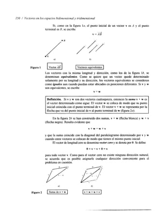 150 / Vectores en los espacios bidilnensional y tridimensional 
Si, como en la figura la, el punto inicial de un vector v es A y el punto 
terminal es B. se escribe 
v = A B -4 
a) b) 
Figura 1 E l Vectores equivalentes 
Los vectores con la misma longitud y dirección, como los de la figura lb, se 
denominan equivalentes. Como se quiere que un vector quede determinado 
solamente por su longitud y su dirección, los vectores equivalentes se consideran 
como iguales aun cuando puedan estar ubicados en posiciones diferentes. Si v y w 
son equivalentes, se escribe 
v = w 
Definición. Si v y w son dos vectores cualesquiera, entonces la suma v + w es 
el vector determinado como sigue: El vector w se coloca de modo que su punto 
inicial coincida con el punto terminal de v. El vector v + w se representa por la 
flecha que va del punto inicial de v al punto terminal de w (figura 2a). 
En la figura 26 se han construido dos sumas, v + w (flecha blanca) y w + v 
(flecha negra). Resulta evidente que 
v + w = w + v 
y que la suma coincide con la diagonal del paraleiogramo determinado por v y w 
cuando estos vectores se colocan de modo que tienen el mismo punto inicial. 
El vector de longitud cersoe denomina vector cero y se denota por O. Se define 
O + v = v + O = v 
para todo vector v. Como para el vector cero no existe ninguna dirección natural, 
se acuerda que es posible asignarle cualquier dirección conveniente para el 
problema en cuestión. 
 