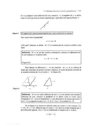 Si v es cualquier vector diferente de cero, entonces "v, el negutivo de v, sc define 
como el vector que tiene la misma magnitud quev , pero dirección opuesta (Figura3 ). 
Figura 3 I El negativo de v tiene la misma longitud que v, pero su dirección es opuesta. I 
Este vector tiene la propiedad 
v+(-v)=O 
(¿Por qué?) Además, se define -O = O. La sustracción de vectores se define como 
sigue. 
Definición. Si v y w son dos vectores cualesquiera, entonces la dijierenciu de 
w con respecto a v se define como 
v - w = v + ( - w ) 
Para obtener la diferencia v - w sin construir "w, v y w se colocan de 
modo que coincidan sus puntos iniciales; entonces, el vector del punto terminal de 
w al punto terminal de v es el vector v - w (figura 46). 
Definición. Si v es un vector diferente de cero y k es un número real (escalar) 
diferente de cero, entonces el producto kv se define como el vector cuya 
longitud es I k [ veces la longitud de v y cuya dirección es la misma que la de v 
si k > O y es opuesta a la de v si k O. Si k = O o v = O, se define kv = O. 
En la figura 5 se ilustra la relación entreu n vector v y los vectores T1 V , 
(- l)v, 2v y (-3)v. Observar que el vector (- I)v tiene la misma longitud que v, 
pero dirección opuesta. Así, (- l)v es simplemente el negativo de v; es decir, 
(- l)v = -v. 
 