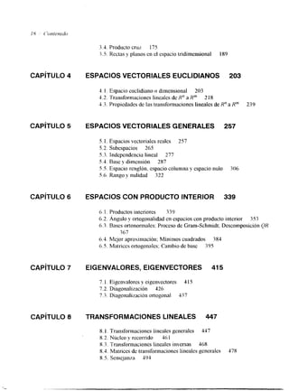 3.4. Producto cruz 175 
3.5. Rectas y planos en el espacio tridimensional 189 
CAPITULO 4 ESPACIOS VECTORIALES EUCLIDIANOS 203 
4. l . Espacio euclidiano n dimensional 203 
4.2. Transformaciones lineales de R" a Rm 218 
5.3. Propiedades de las transformaciones lineales de R" a Rm 239 
CAPíTULO 5 ESPACIOS VECTORIALES GENERALES 257 
5. 1. Espacios vectoriales reales 257 
5.2. Subespacios 265 
5.3. Independencia lineal 277 
5.4. Base y dimensión 287 
5.5. Espacio renglón. espacio columna y espacio nulo 306 
5.6. Rango y nulidad 322 
CAPíTULO 6 ESPACIOS CON PRODUCTO INTERIOR 339 
6.1. Productos interiores 339 
6.2. Ángulo y ortogonalidad en espacios con producto interior 353 
6.3. Bases ortonormales: Proceso de Gram-Schmidt; Descomposición QR 
3 67 
6.4. Mejor aproximación: Mínimos cuadrados 384 
6.5. Matrices ortogonales: Cambio de base 395 
CAPíTULO 7 EIGENVALORES, EIGENVECTORES 41 5 
7. l. Eigenvalores y eigenvectores 4 15 
7.2. Diagonalización 426 
7.3. Diagonalización ortogonal 437 
CAPíTULO 8 TRANSFORMACIONES LINEALES 447 
8. I , Transformaciones lineales generales 447 
8.2. Núcleo y recorrido 461 
8.3, Transformaciones lineales inversas 468 
8.4. Matrices de transformaciones lineales generales 478 
8.5. Semejanza 595 
 