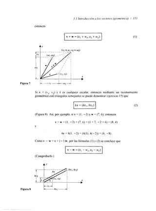 3.1 Introducridn u los vectores (geométricu) / 153 
entonces 
rv + w = (Ui+ w,,u , + w2) 
Figura 7 L - 1 - i - U J - r 
Si v = (vl, v2) y k es cualquier escalar, entonces mediante un razonamiento 
geométrico con triángulos semejantes se puede demostrar (ejercicio 15) que 
(Figura 8). Así, por ejemplo, si v = (1, -2) y w = (7, 6), entonces 
~ + ~ = ( 1 , - 2 ) + ( 7 , 6 ) = ( 1 + 7 , - 2 + 6 ) = ( 8 , 4 ) 
Y 
4 ~ = 4 ( 1 , -2)=(4(1),4(-2))=(4, -8) 
Como v - w = v + (- I)w, por las fórmulas (1) y (2) se concluye que 
I v - w = (u1 - w1, u, - w,) I 
(Comprobarlo.) 
tY 
 