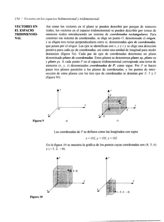 154 / Vectores en los espacios bidimensional y tridimensional 
VECTORES EN Así como los vectores en el plano se pueden describir por parejas de números 
EL ESPACIO reales, los vectores en el espacio tridimensional se pueden describir por ternas de 
TRIDIRIENSIO- números reales introduciendo un sistema de coordenadas rectangulares. Para 
NAL construir ese sistema de coordenadas, se elige un punto O, denominado el origen, 
y se eligen tres rectas perpendiculares entre si, denominadas ejes de coordenadas, 
que pasan por el origen. Los ejes se identifican con x, y y z y se elige una dirección 
positiva para cada eje de coordenadas, así como una unidad de longitud para medir 
distancias (figura 9a). Cada par de ejes de coordenadas determina un plano 
denominado plano de coordenadas. Estos planos se denominan plano x y , plano xz 
y plano yz. A cada punto P en el espacio tridimensional corresponde una terna de 
números (x, y, z) denominados coordenadas de P, como sigue: Por P se hacen 
pasar tres planos paralelos a los planos de coordenadas, y los puntos de inter-sección 
de estos planos con los tres ejes de coordenadas se denotan por X. Y y Z 
(figura 9h). 
f ' 
Figura 9 b 
Las coordenadas de P se definen como las longitudes con signo 
x = o x , y = o Y , z = o z 
En la figura 10 se muestra la grX1ca de los puntos cuyas coordenadas son (4, 5, 6) 
y (-3, 2, -4). 
Figura 10 I 
 