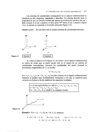 3.1 Introducción a los vectores (qeornétrica) 1 155 
Los sistemas de coordenadas rectangulares en el espacio tridimensional se 
clas~lcane n dos categorías: izquierdos y derechos. Un sistema derecho tiene la 
propiedad de que un tornillo normal que apunta en la dirección positiva del eje z 
debe avanzar si el eje x positivo se hace girar 90° hacia el eje y positivo (figura 
I la); el sistema es izquierdo si el tornillo retrocede (figura 1 lb). 
OBSERVACI~N. En este libro sólo se usarán sistemas de coordenadas derechos. 
t“ t‘ 
Figura 11 I Derecho I I Izquierdo I 
Si, como se observa en la figura 12, un vector v en el espacio tridimensional 
se coloca de modo que su punto inicial esté en el origen de un sistema de 
coordenadas rectangulares, entonces las coordenadas del punto terminal se 
denominan componentes de v y se escribe 
v = (VI, v2, v3) 
Si v = (vl, v2, v3) y w = (wl, w2, w3) son dos vectores en el espacio tridimensional, 
entonces se pueden usar razonamientos semejantes a los que se siguieron para 
vectores en el plano a fin de establecer los siguientes resultados 
v y w son equivalentes si y sólo si v1 = wl, v2 = w2, v3 = w3. 
v + w = (vl + wl, vz + w2, v3 + w3). 
kv = ( k v , , kv,, kv,), donde k es cualquier escalar. 
Ejemplo 1 Si v = (1, -3,2) y w = (4, 2, l), entonces 
V+W= ( S , -1,3), 2 ~ = ( 2 -, 6 , 4 )-, ~ = ( - 4 , -2, - 1 ) 
v - w = v + ( - w ) = ( - ~ , - 5 , l ) A 
... . . . 
 