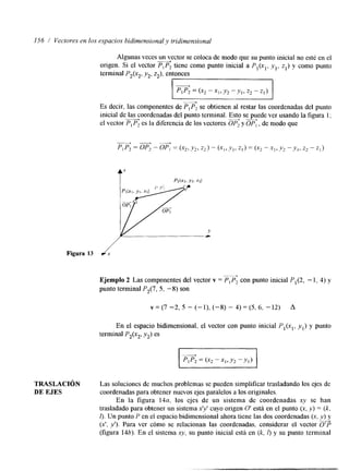 156 / Vectoves en los espacios bidimensional y tridimensional 
Algunas veces un vector se coloca de modo que su punto inicial no esté en el 
A 
origen. Si el vector P,P2 tiene como punto inicial a Pl(x,, Y , , 2,) y como punto 
terminal P2(x2, yz, z,), entonces 
I I p,p; = (x2 - XI, Y2 - Y,, 22 - 
Es decir, las componentes de PIP, se obtienen al restar las coordenadas del punto 
inicial de las coordenadas del punto terminal. Esto se puede ver usando la figura 1; 
el vector PI P, es la diferencia de los vectores OP, y OP, , de modo que + "--) 
Figura 13 d! 
Ejemplo 2 Las componentes del vector v = P,P, con punto inicial P,(2, - 1, 4) y 
punto terminal P,(7, 5, -8) son 
En el espacio bidimensional, el vector con punto inicial P,(xl, yl) y punto 
terminal P2(x2, y,) es 
TRASLACI~N Las soluciones de muchos problemas se pueden simplificar trasladando los ejes de 
DE EJES coordenadas para obtener nuevos ejes paralelos a los originales. 
En la figura 14a, los ejes de un sistema de coordenadas xy se han 
trasladado para obtener un sistemax 'y' cuyo origen O' está en el punto (x, y ) = ( k , 
4. Un punto P en el espacio bidimensional ahora tiene las dos coordenadas (x, y ) y 
( 2 , y'). Para ver cómo se relacionan las coordenadas, considerar el vector G'? 
(figura 14b). En el sistema x y , su punto inicial está en (k, l) y su punto terminal 
 
