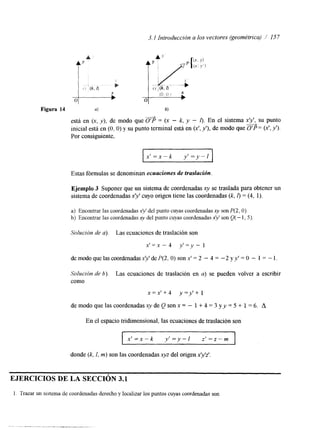 3.1 Introducción a los vectores (geométrica) / 157 
t' 
Figura 14 4 6) 
"----* está en (x, y), de modo que O'P = (x - k, y - 0. En el sistema x", su punto 
inicial está en (O, O) y su punto terminal esti en (Y, y'), de modo que O'P = (x', y'). 
Por consiguiente, 
Ejemplo 3 Suponer que un sistemad e coordenadas xy se traslada para obtener un 
sistema de coordenadas x? cuyo origen tiene las coordenadas (k, I> = (4, 1). 
a) Encontrar las coordenadas .xp' del punto cuyas coordenadas xy son P(2, O). 
b) Encontrar las coordenadas xy del punto cuyas coordenadas xy son Q( - I , 5). 
Solución de a). Las ecuaciones de traslación son 
x'=x - 4 y'=y - 1 
de modo que las coordenadas x'y' de P(2, O) son x' = 2 - 4 = -2 y y' = O - 1 = - l. 
Solución de b). Las ecuaciones de traslación en a) se pueden volver a escribir 
como 
x = x ' + 4 y=y'+ 1 
de modo que las coordenadas xy de Q son x = - 1 + 4 = 3 yy = 5 + 1 = 6. A 
En el espacio tridimensional, las ecuaciones de traslación son 
x ' = x - ~ y ' = y - / z ' = z - ~ 
donde (k, I, m) son las coordenadas xyz del origen xyz' 
EJERCICIOS DE LA SECCIÓN 3.1 
l . Trazar un sistema de coordenadas derecho y localizar los puntos cuyas coordenadas son 
 
